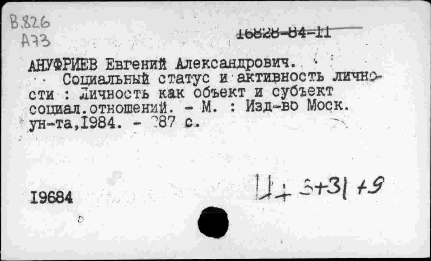 ﻿В&ть	.....
т	, 1ь«гь-ь4-11
АНУФРИЕВ Евгений Александрович. .	:
Социальный статус и активность личности : Личность как объект и субъект социал.отношений. - М. : Изд-во Моск.
’ ун-та,1984. - 287 с.
19684
1Ь 3+-31